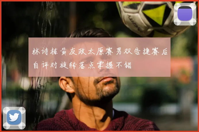 林诗栋黄友政太原赛男双告捷赛后自评对旋转落点掌握不错